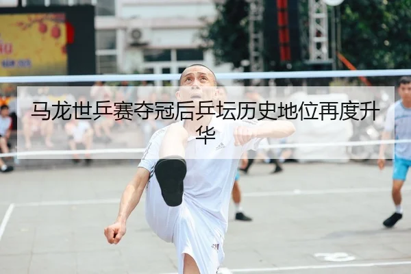 马龙世乒赛夺冠后乒坛历史地位再度升华